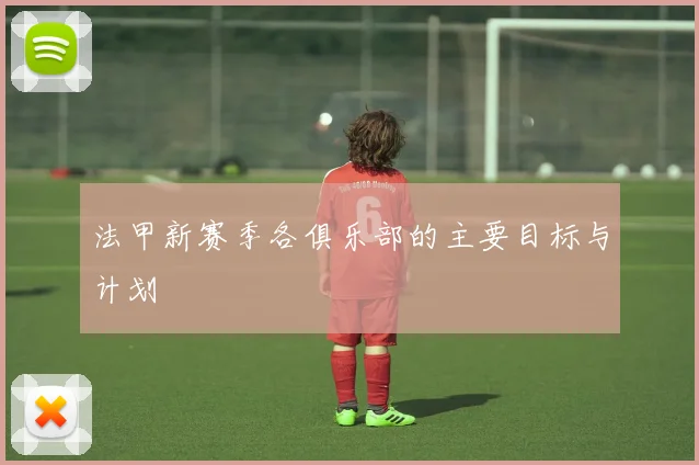 法甲新赛季各俱乐部的主要目标与计划