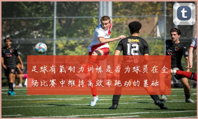 足球有氧耐力训练是否为球员在全场比赛中维持高效率跑动的基础