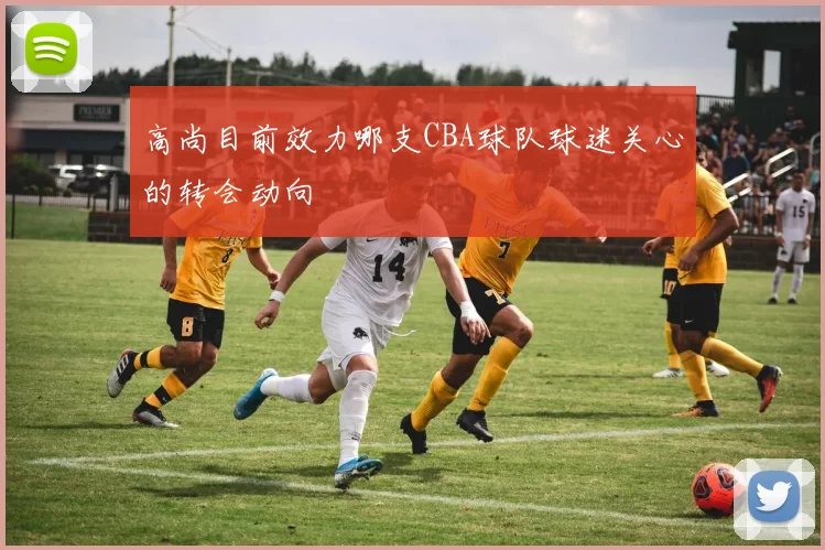 高尚目前效力哪支CBA球队球迷关心的转会动向