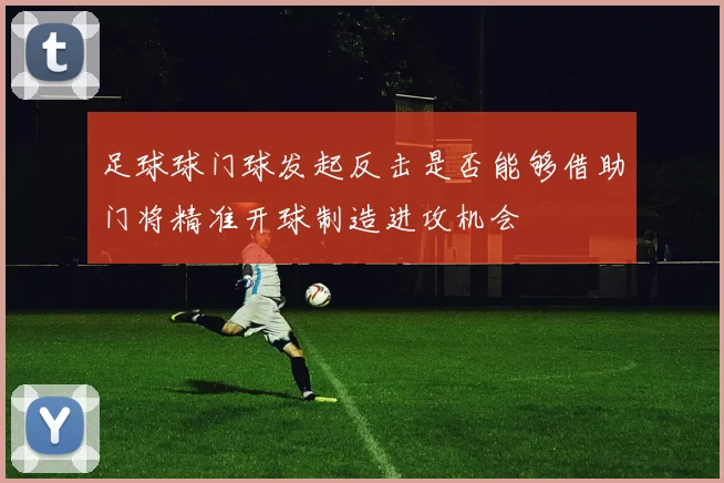足球球门球发起反击是否能够借助门将精准开球制造进攻机会