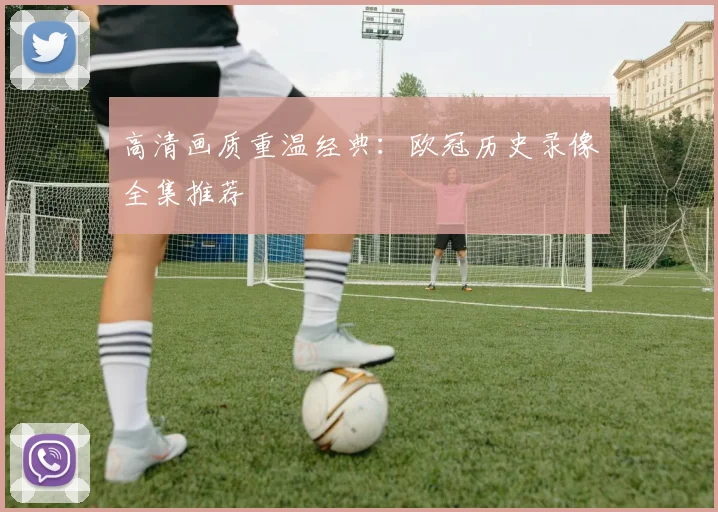 高清画质重温经典：欧冠历史录像全集推荐